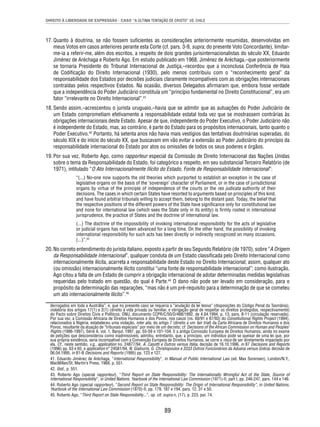 DIREITO À LIBERDADE DE EXPRESSÃO - CASO “A ÚLTIMA TENTAÇÃO DE CRISTO” VS. CHILE 
17. Quanto à doutrina, se não fossem sufi cientes as considerações anteriormente resumidas, desenvolvidas em 
meus Votos em casos anteriores perante esta Corte (cf. pars. 3-9, supra, do presente Voto Concordante), limitar-me- 
ia a referir-me, além dos escritos, a respeito de dois grandes jurisinternacionalistas do século XX, Eduardo 
Jiménez de Aréchaga e Roberto Ago. Em estudo publicado em 1968, Jiménez de Aréchaga,–que posteriormente 
se tornaria Presidente do Tribunal Internacional de Justiça,–recordou que a inconclusa Conferência de Haia 
de Codifi cação do Direito Internacional (1930), pelo menos contribuiu com o “reconhecimento geral” da 
responsabilidade dos Estados por decisões judiciais claramente incompatíveis com as obrigações internacionais 
contraídas pelos respectivos Estados. Na ocasião, diversos Delegados afi rmaram que, embora fosse verdade 
que a independência do Poder Judiciário constituía um “princípio fundamental no Direito Constitucional”, era um 
fator “irrelevante no Direito Internacional”.41 
18. Sendo assim,–acrescentou o jurista uruguaio,–havia que se admitir que as autuações do Poder Judiciário de 
um Estado comprometiam efetivamente a responsabilidade estatal toda vez que se mostrassem contrárias às 
obrigações internacionais deste Estado. Apesar de que, independente do Poder Executivo, o Poder Judiciário não 
é independente do Estado, mas, ao contrário, é parte do Estado para os propósitos internacionais, tanto quanto o 
Poder Executivo.42 Portanto, há setenta anos não havia mais vestígios das tentativas doutrinárias superadas, do 
século XIX e do início do século XX, que buscavam em vão evitar a extensão ao Poder Judiciário do princípio da 
responsabilidade internacional do Estado por atos ou omissões de todos os seus poderes e órgãos. 
19. Por sua vez, Roberto Ago, como rapporteur especial da Comissão de Direito Internacional das Nações Unidas 
sobre o tema da Responsabilidade do Estado, foi categórico a respeito, em seu substancial Terceiro Relatório (de 
1971), intitulado “O Ato Internacionalmente Ilícito do Estado, Fonte de Responsabilidade Internacional”: 
“(...) No-one now supports the old theories which purported to establish an exception in the case of 
legislative organs on the basis of the ‘sovereign’ character of Parliament, or in the case of jurisdictional 
organs by virtue of the principle of independence of the courts or the res judicata authority of their 
decisions. The cases in which certain States have resorted to arguments based on principles of this kind, 
and have found arbitral tribunals willing to accept them, belong to the distant past. Today, the belief that 
the respective positions of the different powers of the State have signifi cance only for constitutional law 
and none for international law (which sees the State only in its entity) is fi rmly rooted in international 
jurisprudence, the practice of States and the doctrine of international law. 
(...) The doctrine of the impossibility of invoking international responsibility for the acts of legislative 
or judicial organs has not been advanced for a long time. On the other hand, the possibility of invoking 
international responsibility for such acts has been directly or indirectly recognized on many occasions. 
(...)”.43 
20. No correto entendimento do jurista italiano, exposto a partir de seu Segundo Relatório (de 1970), sobre “A Origem 
da Responsabilidade Internacional”, qualquer conduta de um Estado classifi cada pelo Direito Internacional como 
internacionalmente ilícita, acarreta a responsabilidade deste Estado no Direito Internacional; assim, qualquer ato 
(ou omissão) internacionalmente ilícito constitui “uma fonte de responsabilidade internacional”; como ilustração, 
Ago citou a falta de um Estado de cumprir a obrigação internacional de adotar determinadas medidas legislativas 
requeridas pelo tratado em questão, do qual é Parte.44 O dano não pode ser levado em consideração, para o 
propósito da determinação das reparações, “mas não é um pré-requisito para a determinação de que se cometeu 
um ato internacionalmente ilícito”.45 
derrogados em toda a Austrália”, e, que no presente caso se requeria a “anulação da lei lesiva” (disposições do Código Penal da Tasmânia), 
violatória dos artigos 17(1) e 2(1) (direito à vida privada ou familiar, e obrigação geral de respeitar os direitos protegidos, respectivamente) 
do Pacto sobre Direitos Civis e Políticos; ONU, documento CCPR/C/50/D/488/1992, de 4.04.1994, p. 13, pars. 8-11 (circulação reservada). 
Por sua vez, a Comissão Africana de Direitos Humanos e dos Povos, nos casos (ns. 60/91 e 87/93) do Constitutional Rights Project (1994), 
relacionados à Nigéria, estabeleceu uma violação, inter alia, do artigo 7 (direito a um fair trial) da Carta Africana de Direitos Humanos e dos 
Povos, resultante da atuação de “tribunais especiais” por meio de um decreto; cf. Decisions of the African Commission on Human and Peoples’ 
Rights (1986-1997), Série A, vol. 1, Banjul, 1997, pp. 55-59 e 101-104. E a antiga Comissão Europeia de Direitos Humanos, ainda no exame 
de petições que desconsiderou como inadmissíveis, admitiu, entretanto, que, a princípio, um indivíduo pode se queixar de uma lei que, por 
sua própria existência, seria incompatível com a Convenção Europeia de Direitos Humanos, se corre o risco de ser diretamente impactado por 
ela. Cf., neste sentido, v.g., application no. 24877/94, A. Casotti e Outros versus Itália, decisão de 16.10.1996, in 87 Decisions and Reports 
(1996) pp. 63 e 65; e application n° 24581/94, N. Gialouris, G. Christopoulos e 3333 Outros Funcionários da Aduana versus Grécia, decisão de 
06.04.1995, in 81-B Decisions and Reports (1995) pp. 123 e 127. 
41. Eduardo Jiménez de Aréchaga, “International Responsibility”, in Manual of Public International Law (ed. Max Sorensen), London/N.Y., 
MacMillan/St. Martin’s Press, 1968, p. 551. 
42. Ibid., p. 551. 
43. Roberto Ago (special rapporteur), “Third Report on State Responsibility: The Internationally Wrongful Act of the State, Source of 
International Responsibility”, in United Nations, Yearbook of the International Law Commission (1971)-II, part I, pp. 246-247, pars. 144 e 146. 
44. Roberto Ago (special rapporteur), “Second Report on State Responsibility: The Origin of International Responsibility”, in United Nations, 
Yearbook of the International Law Commission (1970)-II, pp. 179, 187 e 194, pars. 12, 31 e 50. 
45. Roberto Ago, “Third Report on State Responsibility...”, op. cit. supra n. (17), p. 223, par. 74. 
89 
 