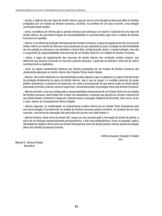 JURISPRUDÊNCIA DA CORTE INTERAMERICANA DE DIREITOS HUMANOS 
- quinto, a vigência de uma regra de direito interno, que per se cria uma situação jurídica que afeta os direitos 
protegidos por um tratado de direitos humanos, constitui, no contexto de um caso concreto, uma violação 
continuada deste tratado; 
- sexto, a existência de vítimas gera a opinião decisiva para distinguir um exame in abstrato de uma regra de 
direito interno, de uma determinação da incompatibilidade in concreto desta regra com o tratado de direitos 
humanos em questão; 
- sétimo, no contexto da proteção internacional dos direitos humanos, a regra do esgotamento dos recursos de 
direito interno se reveste de natureza mais processual do que substantiva (como condição de admissibilidade 
de uma petição ou denúncia a ser decidida in limine litis), condicionando, assim, a implementação, mas não 
o surgimento da responsabilidade internacional de um Estado Parte em um tratado de direitos humanos; 
- oitavo, a regra do esgotamento dos recursos de direito interno tem conteúdo jurídico próprio, que 
determina seu alcance (incluindo os recursos judiciais efi cazes), o qual não se estende a reformas de ordem 
constitucional ou legislativa; 
- nono, as regras substantivas–relativas aos direitos protegidos–de um tratado de direitos humanos são 
diretamente aplicáveis no direito interno dos Estados Partes neste tratado; 
- décimo, não existe obstáculo ou impossibilidade jurídica alguma a que se apliquem as regras internacionais 
de proteção diretamente no plano do direito interno, mas o que se requer é a vontade (animus) do poder 
público (sobretudo o judiciário) de aplicá-las, em meio à compreensão de que desse modo se estará dando 
expressão concreta a valores comuns superiores, consubstanciados na proteção efi caz dos direitos humanos; 
- décimo primeiro, uma vez confi gurada a responsabilidade internacional de um Estado Parte em um tratado 
de direitos humanos, este Estado tem o dever de restabelecer a situação que garanta às vítimas o desfrute de 
seu direito lesado (restitutio in integrum), fazendo cessar a situação violatória de tal direito, bem como, se for 
o caso, reparar as consequências desta violação; 
- décimo segundo, as modifi cações no ordenamento jurídico interno de um Estado Parte necessárias para 
sua harmonização à normativa de um tratado de direitos humanos podem constituir, no contexto de um caso 
concreto, uma forma de reparação não pecuniária de acordo com este tratado; e 
- décimo terceiro, neste início do século XXI, requer-se uma reconstrução e renovação do direito de gentes, a 
partir de um enfoque necessariamente antropocêntrico, e não mais estatocêntrico, como no passado, dada a 
identidade do objetivo último tanto do Direito Internacional como do direito público interno quanto à proteção 
plena dos direitos da pessoa humana. 
94 
Antônio Augusto Cançado Trindade 
Juiz 
Manuel E. Ventura Robles 
Secretário 
 