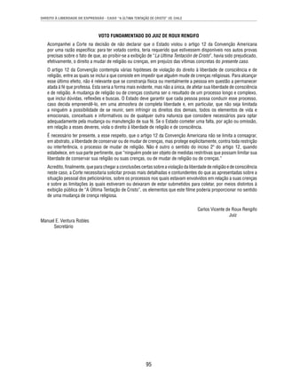 DIREITO À LIBERDADE DE EXPRESSÃO - CASO “A ÚLTIMA TENTAÇÃO DE CRISTO” VS. CHILE 
VOTO FUNDAMENTADO DO JUIZ DE ROUX RENGIFO 
Acompanhei a Corte na decisão de não declarar que o Estado violou o artigo 12 da Convenção Americana 
por uma razão específi ca: para ter votado contra, teria requerido que estivessem disponíveis nos autos provas 
precisas sobre o fato de que, ao proibir-se a exibição de “La Ultima Tentación de Cristo”, havia sido prejudicado, 
efetivamente, o direito a mudar de religião ou crenças, em prejuízo das vítimas concretas do presente caso. 
O artigo 12 da Convenção contempla várias hipóteses de violação do direito à liberdade de consciência e de 
religião, entre as quais se inclui a que consiste em impedir que alguém mude de crenças religiosas. Para alcançar 
esse último efeito, não é relevante que se constranja física ou mentalmente a pessoa em questão a permanecer 
atada à fé que professa. Esta seria a forma mais evidente, mas não a única, de afetar sua liberdade de consciência 
e de religião. A mudança de religião ou de crenças costuma ser o resultado de um processo longo e complexo, 
que inclui dúvidas, refl exões e buscas. O Estado deve garantir que cada pessoa possa conduzir esse processo, 
caso decida empreendê-lo, em uma atmosfera de completa liberdade e, em particular, que não seja limitada 
a ninguém a possibilidade de se reunir, sem infringir os direitos dos demais, todos os elementos de vida e 
emocionais, conceituais e informativos ou de qualquer outra natureza que considere necessários para optar 
adequadamente pela mudança ou manutenção de sua fé. Se o Estado cometer uma falta, por ação ou omissão, 
em relação a esses deveres, viola o direito à liberdade de religião e de consciência. 
É necessário ter presente, a esse respeito, que o artigo 12 da Convenção Americana não se limita a consagrar, 
em abstrato, a liberdade de conservar ou de mudar de crenças, mas protege explicitamente, contra toda restrição 
ou interferência, o processo de mudar de religião. Não é outro o sentido do inciso 2º do artigo 12, quando 
estabelece, em sua parte pertinente, que “ninguém pode ser objeto de medidas restritivas que possam limitar sua 
liberdade de conservar sua religião ou suas crenças, ou de mudar de religião ou de crenças.” 
Acredito, fi nalmente, que para chegar a conclusões certas sobre a violação da liberdade de religião e de consciência 
neste caso, a Corte necessitaria solicitar provas mais detalhadas e contundentes do que as apresentadas sobre a 
situação pessoal dos peticionários, sobre os processos nos quais estavam envolvidos em relação a suas crenças 
e sobre as limitações às quais estiveram ou deixaram de estar submetidos para coletar, por meios distintos à 
exibição pública de “A Última Tentação de Cristo”, os elementos que este fi lme poderia proporcionar no sentido 
de uma mudança de crença religiosa. 
95 
Carlos Vicente de Roux Rengifo 
Juiz 
Manuel E. Ventura Robles 
Secretário 
 
