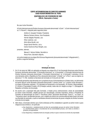 CORTE INTERAMERICANA DE DIREITOS HUMANOS 
CASO IVCHER BRONSTEIN VS. PERU 
SENTENÇA DE 6 DE FEVEREIRO DE 2001 
(Mérito, Reparações e Custas) 
No caso Ivcher Bronstein, 
A Corte Interamericana de Direitos Humanos (doravante denominada “a Corte”, “a Corte Interamericana” 
ou “o Tribunal”), integrada pelos seguintes juízes: 
Antônio A. Cançado Trindade, Presidente 
Máximo Pacheco Gómez, Vice-Presidente 
Hernán Salgado Pesantes, Juiz 
Oliver Jackman, Juiz 
Alirio Abreu Burelli, Juiz 
Sergio García Ramírez, Juiz y 
Carlos Vicente de Roux Rengifo, Juiz; 
97 
presentes, ademais, 
Manuel E. Ventura Robles, Secretário e 
Renzo Pomi, Secretário Adjunto, 
em conformidade com os artigos 29 e 55 de seu Regulamento (doravante denominado “o Regulamento”), 
profere a seguinte Sentença: 
I 
Introdução da Causa 
1. Em 31 de março de 1999, em aplicação ao disposto nos artigos 50 e 51 da Convenção Americana sobre Direitos 
Humanos (doravante denominada “a Convenção Americana” ou “a Convenção”) a Comissão Interamericana de 
Direitos Humanos (doravante denominada “a Comissão Interamericana” ou “a Comissão”) submeteu à Corte 
uma demanda contra a República do Peru (doravante denominado “o Estado” ou “o Peru”), que se originou na 
denúncia nº 11.762, recebida na Secretaria da Comissão em 9 de junho de 1997. 
2. A Comissão apresentou esta demanda com o propósito de que a Corte decidisse se o Estado violou, em detrimento 
do senhor Baruch Ivcher Bronstein (doravante denominado “o senhor Ivcher” ou “o senhor Ivcher Bronstein”), 
os artigos 8 (Garantias Judiciais), 13 (Liberdade de Pensamento e de Expressão), 20 (Direito à Nacionalidade), 
21 (Direito à Propriedade Privada) e 25 (Proteção Judicial), todos eles em relação ao artigo 1.1 (Obrigação de 
Respeitar os Direitos) da Convenção. 
3. De acordo com a exposição feita pela Comissão, o Estado privou arbitrariamente o título de nacionalidade 
do senhor Ivcher Bronstein, cidadão peruano por naturalização, acionista majoritário, Diretor e Presidente do 
Conselho de Administração do Canal 2 -Frecuéncia Latina- (doravante denominado “Canal 2”, “ou Canal” ou 
“Frecuéncia Latina”) da televisão peruana, com o objetivo de retirá-lo do controle editorial deste Canal e de limitar 
sua liberdade de expressão, a qual se manifestava através de denúncias de graves violações de direitos humanos 
e de atos de corrupção. 
4. Além disso, a Comissão solicitou que a Corte ordenasse ao Peru restabelecer e garantir ao senhor Ivcher o gozo 
integral de seus direitos e, em particular 
a. Que disp[onha] o restabelecimento do título de nacionalidade peruana do senhor Ivcher Bronstein 
e o reconhecimento pleno e incondicional de sua nacionalidade peruana, com todos os direitos e 
atributos correspondentes. 
b. Que disp[onha] o restabelecimento da situação jurídica no gozo e exercício do direito de propriedade 
 