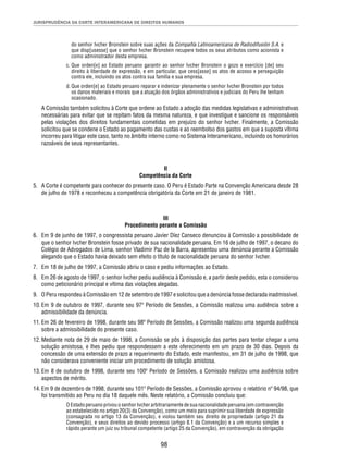 JURISPRUDÊNCIA DA CORTE INTERAMERICANA DE DIREITOS HUMANOS 
do senhor Ivcher Bronstein sobre suas ações da Compañía Latinoamericana de Radiodifusión S.A. e 
que disp[usesse] que o senhor Ivcher Bronstein recupere todos os seus atributos como acionista e 
como administrador desta empresa. 
c. Que orden[e] ao Estado peruano garantir ao senhor Ivcher Bronstein o gozo e exercício [de] seu 
direito à liberdade de expressão, e em particular, que cess[asse] os atos de acosso e perseguição 
contra ele, incluindo os atos contra sua família e sua empresa. 
d. Que orden[e] ao Estado peruano reparar e indenizar plenamente o senhor Ivcher Bronstein por todos 
os danos materiais e morais que a atuação dos órgãos administrativos e judiciais do Peru lhe tenham 
ocasionado. 
A Comissão também solicitou à Corte que ordene ao Estado a adoção das medidas legislativas e administrativas 
necessárias para evitar que se repitam fatos da mesma natureza, e que investigue e sancione os responsáveis 
pelas violações dos direitos fundamentais cometidas em prejuízo do senhor Ivcher. Finalmente, a Comissão 
solicitou que se condene o Estado ao pagamento das custas e ao reembolso dos gastos em que a suposta vítima 
incorreu para litigar este caso, tanto no âmbito interno como no Sistema Interamericano, incluindo os honorários 
razoáveis de seus representantes. 
II 
Competência da Corte 
5. A Corte é competente para conhecer do presente caso. O Peru é Estado Parte na Convenção Americana desde 28 
de julho de 1978 e reconheceu a competência obrigatória da Corte em 21 de janeiro de 1981. 
III 
Procedimento perante a Comissão 
6. Em 9 de junho de 1997, o congressista peruano Javier Díez Canseco denunciou à Comissão a possibilidade de 
que o senhor Ivcher Bronstein fosse privado de sua nacionalidade peruana. Em 16 de julho de 1997, o decano do 
Colégio de Advogados de Lima, senhor Vladimir Paz de la Barra, apresentou uma denúncia perante a Comissão 
alegando que o Estado havia deixado sem efeito o título de nacionalidade peruana do senhor Ivcher. 
7. Em 18 de julho de 1997, a Comissão abriu o caso e pediu informações ao Estado. 
8. Em 26 de agosto de 1997, o senhor Ivcher pediu audiência à Comissão e, a partir deste pedido, esta o considerou 
como peticionário principal e vítima das violações alegadas. 
9. O Peru respondeu à Comissão em 12 de setembro de 1997 e solicitou que a denúncia fosse declarada inadmissível. 
10. Em 9 de outubro de 1997, durante seu 97º Período de Sessões, a Comissão realizou uma audiência sobre a 
98 
admissibilidade da denúncia. 
11. Em 26 de fevereiro de 1998, durante seu 98º Período de Sessões, a Comissão realizou uma segunda audiência 
sobre a admissibilidade do presente caso. 
12. Mediante nota de 29 de maio de 1998, a Comissão se pôs à disposição das partes para tentar chegar a uma 
solução amistosa, e lhes pediu que respondessem a este oferecimento em um prazo de 30 dias. Depois da 
concessão de uma extensão de prazo a requerimento do Estado, este manifestou, em 31 de julho de 1998, que 
não considerava conveniente iniciar um procedimento de solução amistosa. 
13. Em 8 de outubro de 1998, durante seu 100º Período de Sessões, a Comissão realizou uma audiência sobre 
aspectos de mérito. 
14. Em 9 de dezembro de 1998, durante seu 101º Período de Sessões, a Comissão aprovou o relatório nº 94/98, que 
foi transmitido ao Peru no dia 18 daquele mês. Neste relatório, a Comissão concluiu que: 
O Estado peruano privou o senhor Ivcher arbitrariamente de sua nacionalidade peruana (em contravenção 
ao estabelecido no artigo 20(3) da Convenção), como um meio para suprimir sua liberdade de expressão 
(consagrada no artigo 13 da Convenção), e violou também seu direito de propriedade (artigo 21 da 
Convenção), e seus direitos ao devido processo (artigo 8.1 da Convenção) e a um recurso simples e 
rápido perante um juiz ou tribunal competente (artigo 25 da Convenção), em contravenção da obrigação 
 