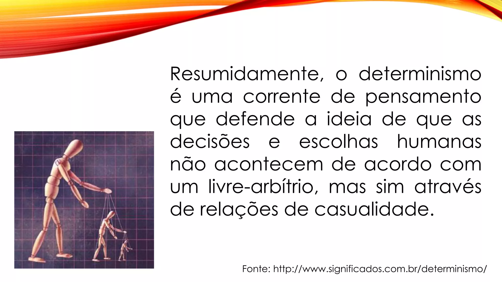 Resumidamente, o determinismo
é uma corrente de pensamento
que defende a ideia de que as
decisões e escolhas humanas
não acontecem de acordo com
um livre-arbítrio, mas sim através
de relações de casualidade.
Fonte: http://www.significados.com.br/determinismo/
 