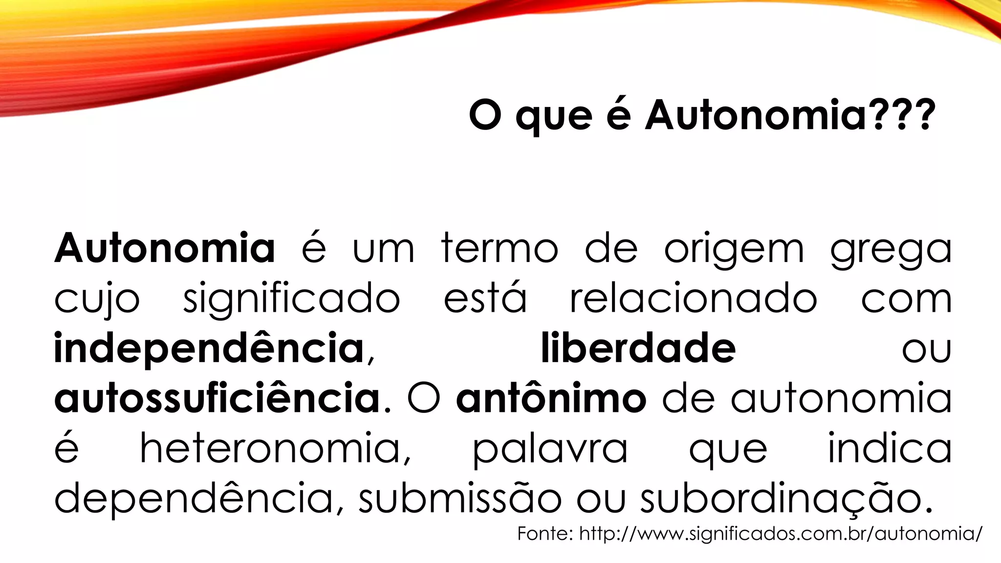 O que é Autonomia???
Autonomia é um termo de origem grega
cujo significado está relacionado com
independência, liberdade ou
autossuficiência. O antônimo de autonomia
é heteronomia, palavra que indica
dependência, submissão ou subordinação.
Fonte: http://www.significados.com.br/autonomia/
 