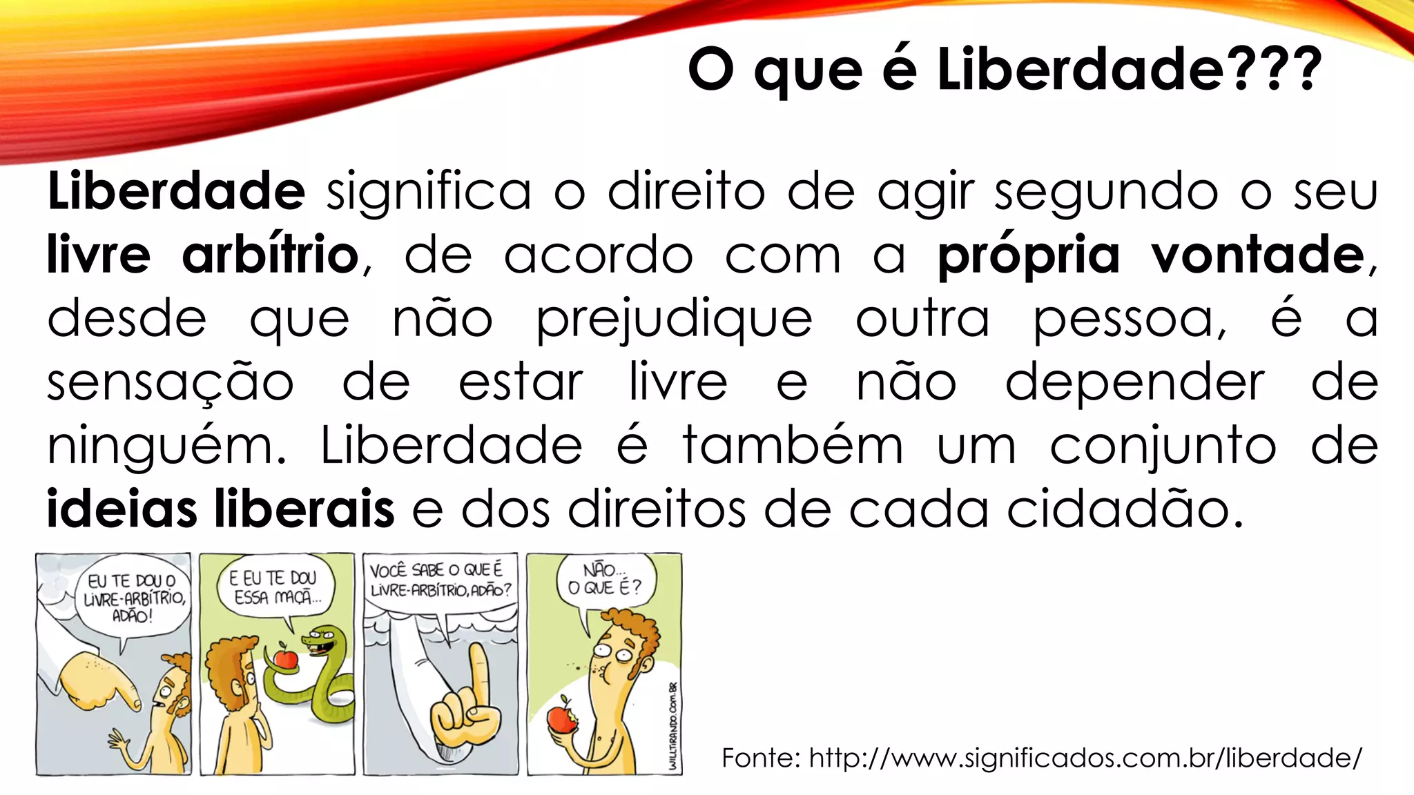 Liberdade significa o direito de agir segundo o seu
livre arbítrio, de acordo com a própria vontade,
desde que não prejudique outra pessoa, é a
sensação de estar livre e não depender de
ninguém. Liberdade é também um conjunto de
ideias liberais e dos direitos de cada cidadão.
Fonte: http://www.significados.com.br/liberdade/
O que é Liberdade???
 