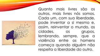 Quanto mais livres são os
outros, mais livres nós somos.
Cada um, com sua liberdade,
pode inventar a si mesmo e,
assim, reinventar o mundo, as
cidades, os grupos,
lembrando, sempre, que a
violência entre os homens
começa quando alguém não
respeita a liberdade do outro.
 