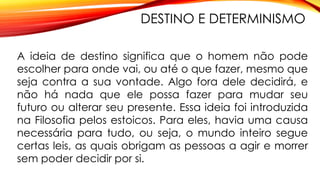 DESTINO E DETERMINISMO
A ideia de destino significa que o homem não pode
escolher para onde vai, ou até o que fazer, mesmo que
seja contra a sua vontade. Algo fora dele decidirá, e
não há nada que ele possa fazer para mudar seu
futuro ou alterar seu presente. Essa ideia foi introduzida
na Filosofia pelos estoicos. Para eles, havia uma causa
necessária para tudo, ou seja, o mundo inteiro segue
certas leis, as quais obrigam as pessoas a agir e morrer
sem poder decidir por si.
 