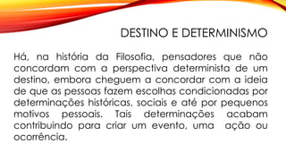 DESTINO E DETERMINISMO
Há, na história da Filosofia, pensadores que não
concordam com a perspectiva determinista de um
destino, embora cheguem a concordar com a ideia
de que as pessoas fazem escolhas condicionadas por
determinações históricas, sociais e até por pequenos
motivos pessoais. Tais determinações acabam
contribuindo para criar um evento, uma ação ou
ocorrência.
 