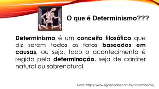 O que é Determinismo???
Determinismo é um conceito filosófico que
diz serem todos os fatos baseados em
causas, ou seja, todo o acontecimento é
regido pela determinação, seja de caráter
natural ou sobrenatural.
Fonte: http://www.significados.com.br/determinismo/
 