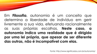 Em Filosofia, autonomia é um conceito que
determina a liberdade de indivíduo em gerir
livremente a sua vida, efetuando racionalmente
as suas próprias escolhas. Neste caso, a
autonomia indica uma realidade que é dirigida
por uma lei própria, que apesar de ser diferente
das outras, não é incompatível com elas.
Fonte: http://www.significados.com.br/autonomia/
 