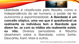 Liberdade é classificada pela filosofia, como a
independência do ser humano, o poder de ter
autonomia e espontaneidade. A liberdade é um
conceito utópico, uma vez que é questionável se
realmente os indivíduos tem a liberdade que
dizem ter, se com as mídias ela realmente existe,
ou não. Diversos pensadores e filósofos
dissertaram sobre a liberdade, como Sartre,
Descartes, Kant, Marx e outros.
Fonte: http://www.significados.com.br/liberdade/
 