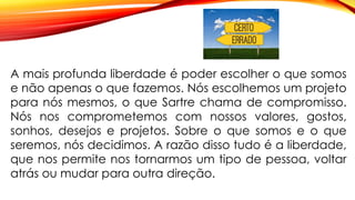 A mais profunda liberdade é poder escolher o que somos
e não apenas o que fazemos. Nós escolhemos um projeto
para nós mesmos, o que Sartre chama de compromisso.
Nós nos comprometemos com nossos valores, gostos,
sonhos, desejos e projetos. Sobre o que somos e o que
seremos, nós decidimos. A razão disso tudo é a liberdade,
que nos permite nos tornarmos um tipo de pessoa, voltar
atrás ou mudar para outra direção.
 