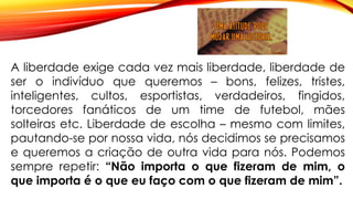 A liberdade exige cada vez mais liberdade, liberdade de
ser o indivíduo que queremos – bons, felizes, tristes,
inteligentes, cultos, esportistas, verdadeiros, fingidos,
torcedores fanáticos de um time de futebol, mães
solteiras etc. Liberdade de escolha – mesmo com limites,
pautando-se por nossa vida, nós decidimos se precisamos
e queremos a criação de outra vida para nós. Podemos
sempre repetir: “Não importa o que fizeram de mim, o
que importa é o que eu faço com o que fizeram de mim”.
 