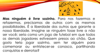 Mas ninguém é livre sozinho. Para nos fazermos e
refazermos, precisamos de outros com as mesmas
possibilidades. É a liberdade dos outros que garante a
nossa liberdade. Imagine se ninguém fosse livre a não
ser você; seria como um jogo de futebol em que todos
os demais jogadores estivessem presos ao chão. Que
gosto teria jogar sozinho, sem ter alguém para
comemorar ou entristecer-se conosco, partilhando
conquistas e derrotas?
 