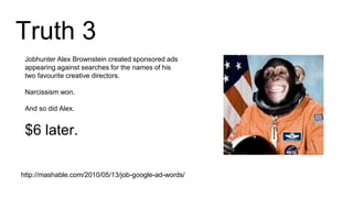 Truth 3
http://mashable.com/2010/05/13/job-google-ad-words/
Jobhunter Alex Brownstein created sponsored ads
appearing against searches for the names of his
two favourite creative directors.
Narcissism won.
And so did Alex.
$6 later.