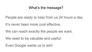 What’s the message?
People are ready to hear from us 24 hours a day.
It’s never been more cost effective.
We can reach exactly the people we want.
We need to be valuable and useful.
Even Google wants us to win!