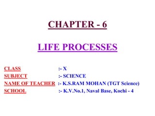CHAPTER - 6
LIFE PROCESSES
CLASS :- X
SUBJECT :- SCIENCE
NAME OF TEACHER :- K.S.RAM MOHAN (TGT Science)
SCHOOL :- K.V.No.1, Naval Base, Kochi - 4
 