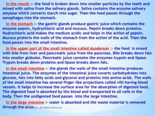 In the mouth :- the food is broken down into smaller particles by the teeth and
mixed with saliva from the salivary glands. Saliva contains the enzyme salivary
amylase which converts starch into sugar. Then the food passes through the
oesophagus into the stomach.
In the stomach :- the gastric glands produce gastric juice which contains the
enzyme pepsin, hydrochloric acid and mucous. Pepsin breaks down proteins.
Hydrochloric acid makes the medium acidic and helps in the action of pepsin.
Mucous protects the walls of the stomach from the action of the acid. Then the
food passes into the small intestine.
In the upper part of the small intestine called duodenum :- the food is mixed
with bile from liver and pancreatic juice from the pancreas. Bile breaks down fats
into smaller globules. Pancreatic juice contains the enzymes trypsin and lipase.
Trypsin breaks down proteins and lipase breaks down fats.
In the small intestine :- the glands the walls of the small intestine produces
intestinal juice. The enzymes of the intestinal juice coverts carbohydrates into
glucose, fats into fatty acids and glycerol and proteins into amino acids. The walls
of the small intestine has several finger like projections called villi having blood
vessels. It helps to increase the surface area for the absorption of digested food.
The digested food is absorbed by the blood and transported to all cells in the
body. Then the undigested food passes into the large intestine.
In the large intestine :- water is absorbed and the waste material is removed
through the anus.
© Galaxysite.weebly.com - All Rights Reserved
 