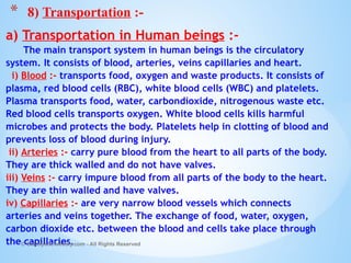a) Transportation in Human beings :-
The main transport system in human beings is the circulatory
system. It consists of blood, arteries, veins capillaries and heart.
i) Blood :- transports food, oxygen and waste products. It consists of
plasma, red blood cells (RBC), white blood cells (WBC) and platelets.
Plasma transports food, water, carbondioxide, nitrogenous waste etc.
Red blood cells transports oxygen. White blood cells kills harmful
microbes and protects the body. Platelets help in clotting of blood and
prevents loss of blood during injury.
ii) Arteries :- carry pure blood from the heart to all parts of the body.
They are thick walled and do not have valves.
iii) Veins :- carry impure blood from all parts of the body to the heart.
They are thin walled and have valves.
iv) Capillaries :- are very narrow blood vessels which connects
arteries and veins together. The exchange of food, water, oxygen,
carbon dioxide etc. between the blood and cells take place through
the capillaries.
© Galaxysite.weebly.com - All Rights Reserved
* 8) Transportation :-
 