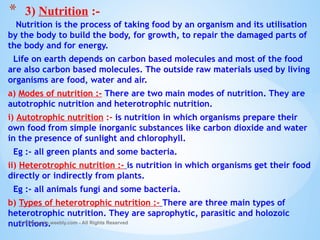 Nutrition is the process of taking food by an organism and its utilisation
by the body to build the body, for growth, to repair the damaged parts of
the body and for energy.
Life on earth depends on carbon based molecules and most of the food
are also carbon based molecules. The outside raw materials used by living
organisms are food, water and air.
a) Modes of nutrition :- There are two main modes of nutrition. They are
autotrophic nutrition and heterotrophic nutrition.
i) Autotrophic nutrition :- is nutrition in which organisms prepare their
own food from simple inorganic substances like carbon dioxide and water
in the presence of sunlight and chlorophyll.
Eg :- all green plants and some bacteria.
ii) Heterotrophic nutrition :- is nutrition in which organisms get their food
directly or indirectly from plants.
Eg :- all animals fungi and some bacteria.
b) Types of heterotrophic nutrition :- There are three main types of
heterotrophic nutrition. They are saprophytic, parasitic and holozoic
nutritions.
© Galaxysite.weebly.com - All Rights Reserved
* 3) Nutrition :-
 