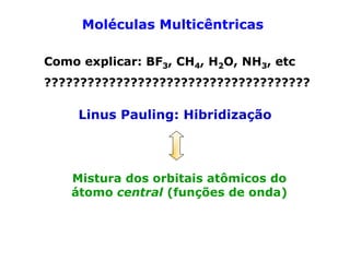 Moléculas Multicêntricas
Como explicar: BF3, CH4, H2O, NH3, etc
?????????????????????????????????????

Linus Pauling: Hibridização

Mistura dos orbitais atômicos do
átomo central (funções de onda)

 