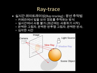    실시간 레이트레이싱(Ray-tracing) : 광선 추적법
       카메라에서 빛을 쏘아 경로를 추척하는 방식
       실시간에서 사용 불가 (최근에는 사용하기 시작)
       완벽한 그림자. 완벽한 반투명 그림자. 완벽한 반사.
       심각한 시간
 