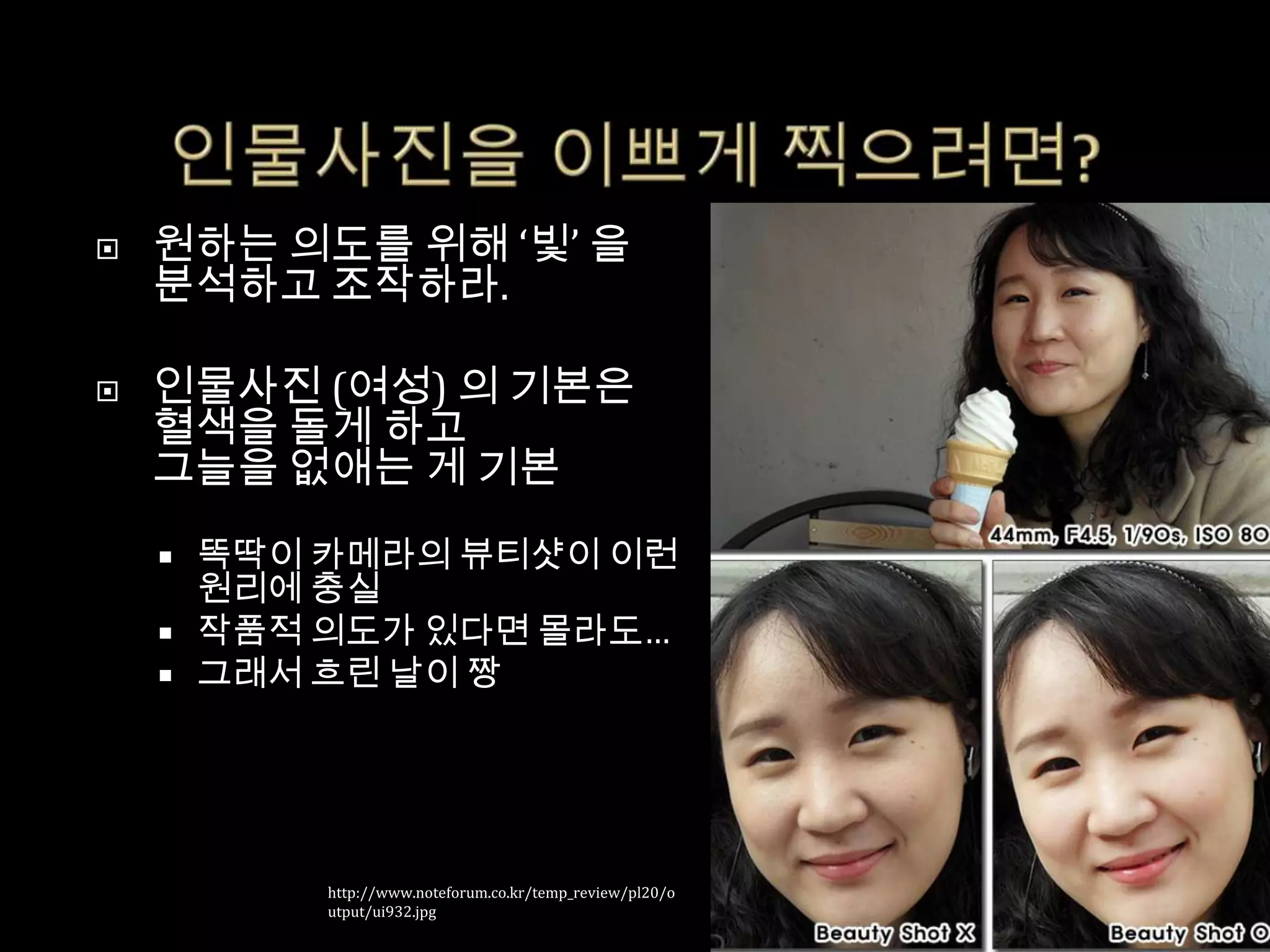    원하는 의도를 위해 ‘빛’ 을
    분석하고 조작하라.

   인물사진 (여성) 의 기본은
    혈색을 돌게 하고
    그늘을 없애는 게 기본

       똑딱이 카메라의 뷰티샷이 이런
        원리에 충실
       작품적 의도가 있다면 몰라도…
       그래서 흐린 날이 짱




            http://www.noteforum.co.kr/temp_review/pl20/o
            utput/ui932.jpg
 