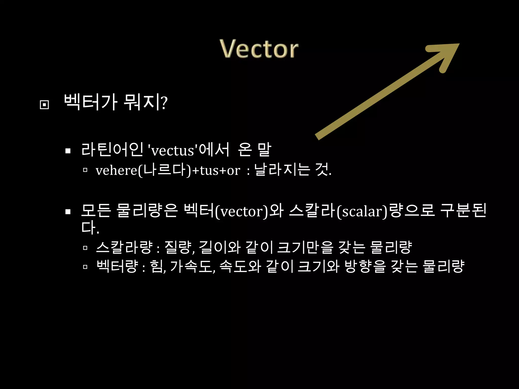    벡터가 뭐지?

       라틴어인 'vectus'에서 온 말
         vehere(나르다)+tus+or : 날라지는 것.


       모든 물리량은 벡터(vector)와 스칼라(scalar)량으로 구분된
        다.
         스칼라량 : 질량, 길이와 같이 크기만을 갖는 물리량
         벡터량 : 힘, 가속도, 속도와 같이 크기와 방향을 갖는 물리량
 