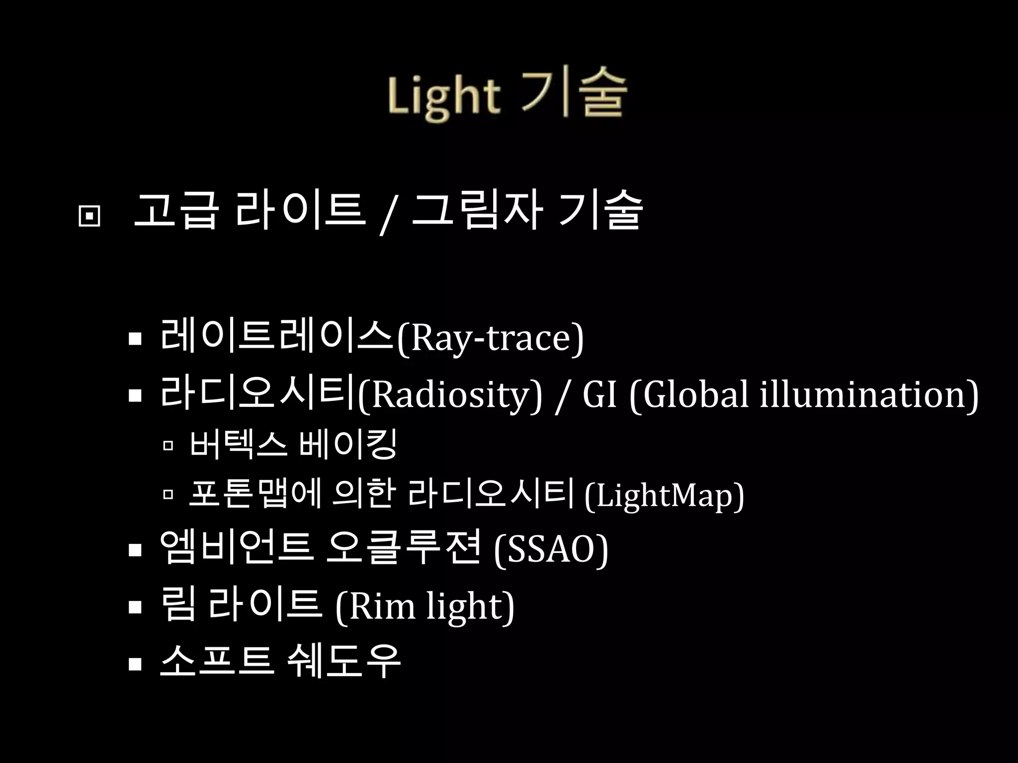    고급 라이트 / 그림자 기술

     레이트레이스(Ray-trace)
     라디오시티(Radiosity) / GI (Global illumination)
         버텍스 베이킹
         포톤맵에 의한 라디오시티 (LightMap)
     엠비언트 오클루젼 (SSAO)
     림 라이트 (Rim light)
     소프트 쉐도우
 