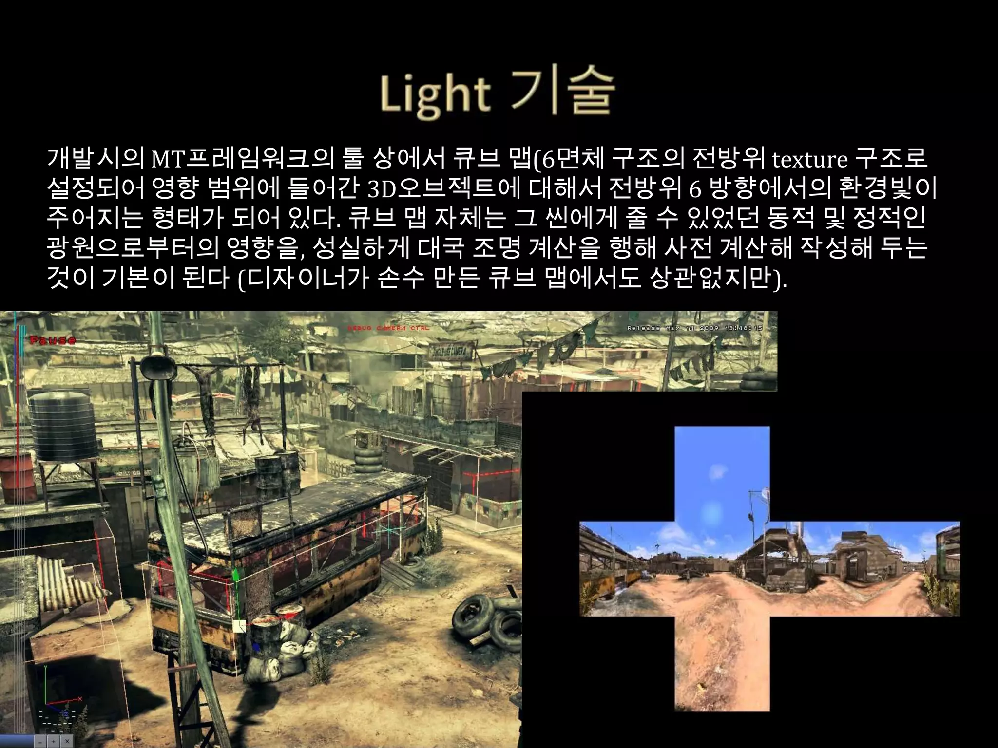 개발시의 MT프레임워크의 툴 상에서 큐브 맵(6면체 구조의 전방위 texture 구조로
설정되어 영향 범위에 들어간 3D오브젝트에 대해서 전방위 6 방향에서의 환경빛이
주어지는 형태가 되어 있다. 큐브 맵 자체는 그 씬에게 줄 수 있었던 동적 및 정적인
광원으로부터의 영향을, 성실하게 대국 조명 계산을 행해 사전 계산해 작성해 두는
것이 기본이 된다 (디자이너가 손수 만든 큐브 맵에서도 상관없지만).
 