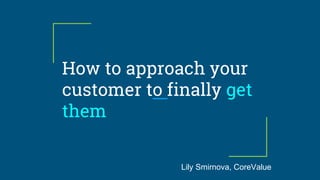 How to approach your
customer to finally get
them
Lily Smirnova, CoreValue
 