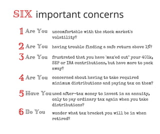 important concerns
Are You1
2
3
4
5
6
SIX
Are You
Are You
Are You
Have You
Do You
uncomfortable with the stock market's
volatility?
having trouble finding a safe return above 1%?
frustrated that you have 'max'ed out" your 401k,
SEP or IRA contributions, but have more to pack
away?
concerned about having to take required
minimum distributions and paying tax on them?
used after-tax money to invest in an annuity,
only to pay ordinary tax again when you take
distributions?
wonder what tax bracket you will be in when
retired?
 