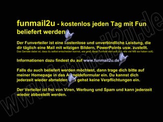 funmail2u  - kostenlos jeden Tag mit Fun beliefert werden   Der Funverteiler ist eine kostenlose und unverbindliche Leistung, die dir täglich eine Mail mit witzigen Bildern, PowerPoints usw. zustellt. Das Geniale dabei ist, dass du selbst entscheiden kannst, wie groß diese Funmail sein soll (d.h. wie viel MB sie haben soll). Informationen dazu findest du auf  www.funmail2u.de Falls du auch beliefert werden möchtest, dann trage dich bitte auf meiner Homepage in das Anmeldeformular ein. Du kannst dich jederzeit wieder abmelden und gehst keine Verpflichtungen ein. Der Verteiler ist frei von Viren, Werbung und Spam und kann jederzeit wieder abbestellt werden. 