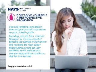 2
It can be tempting to go back in
time and give yourself a promotion
on your LinkedIn profile.
Elevating your title from “Finance
Manager” to “Finance Director”
because you worked in a small firm
and you were the most senior
finance person could put your
credibility at risk and see your
chances reduced from shortlist to
dust bin in a moment.
DON’T GIVE YOURSELF
A RETROSPECTIVE
PROMOTION
haysplc.com/viewpoint
 