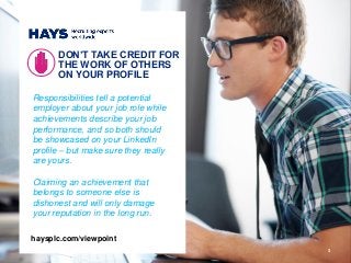 3
Responsibilities tell a potential
employer about your job role while
achievements describe your job
performance, and so both should
be showcased on your LinkedIn
profile – but make sure they really
are yours.
Claiming an achievement that
belongs to someone else is
dishonest and will only damage
your reputation in the long run.
DON’T TAKE CREDIT FOR
THE WORK OF OTHERS
ON YOUR PROFILE
haysplc.com/viewpoint
 