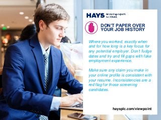Where you worked, exactly when
and for how long is a key focus for
any potential employer. Don’t fudge
dates and try and fill gaps with fake
employment experience.
Make sure any claim you make in
your online profile is consistent with
your resume. Inconsistencies are a
red flag for those screening
candidates.
DON’T PAPER OVER
YOUR JOB HISTORY
4
haysplc.com/viewpoint
 