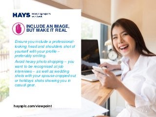 Ensure you include a professional-
looking head and shoulders shot of
yourself with your profile –
preferably smiling.
Avoid heavy photo shopping – you
want to be recognised at job
interviews – as well as wedding
shots with your spouse cropped out
or holidays shots showing you in
casual gear.
INCLUDE AN IMAGE,
BUT MAKE IT REAL
5
haysplc.com/viewpoint
 