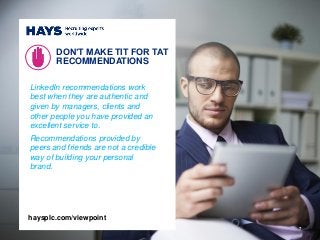 LinkedIn recommendations work
best when they are authentic and
given by managers, clients and
other people you have provided an
excellent service to.
Recommendations provided by
peers and friends are not a credible
way of building your personal
brand.
DON’T MAKE TIT FOR TAT
RECOMMENDATIONS
7
haysplc.com/viewpoint
 