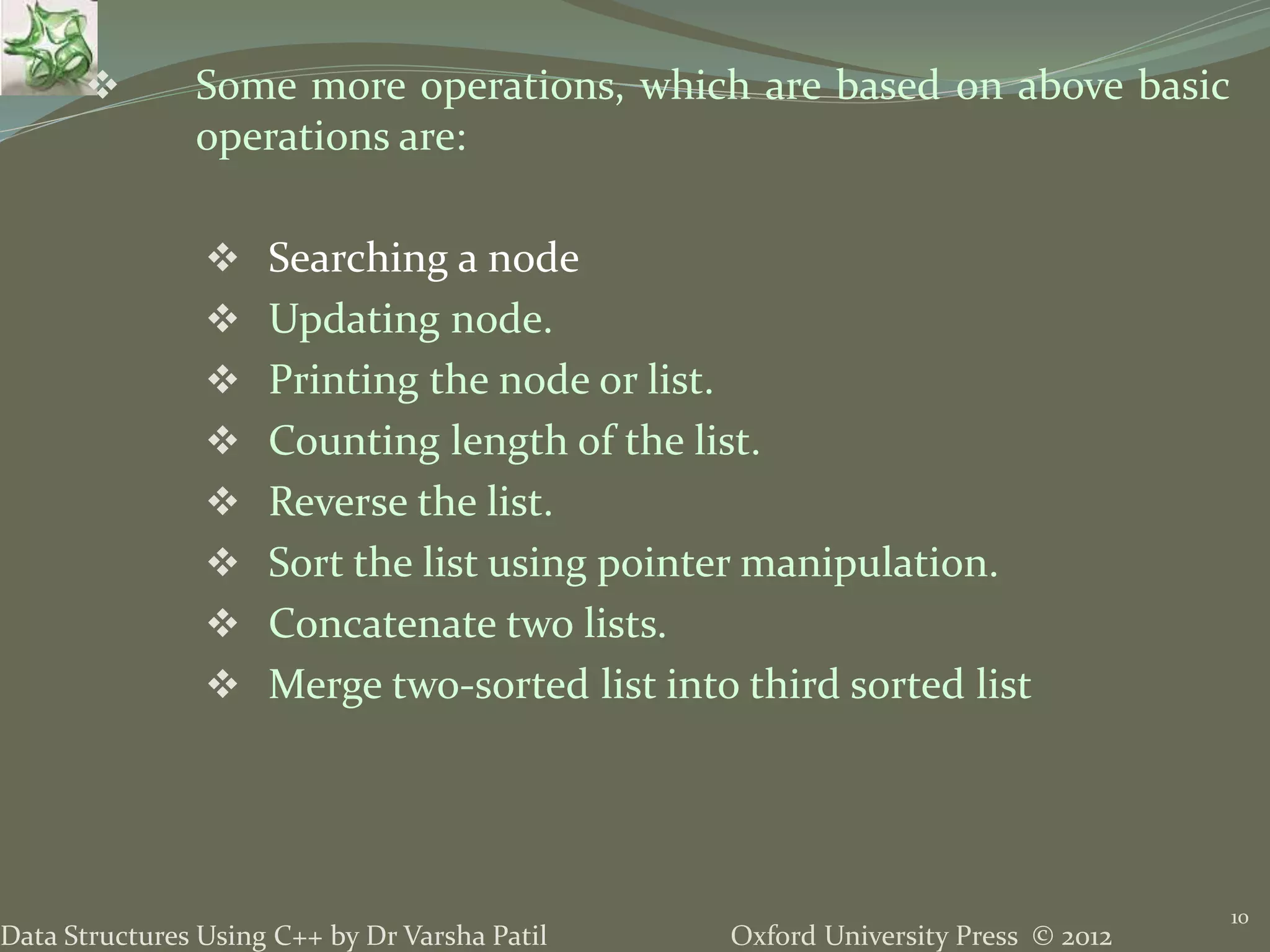 Oxford University Press © 2012Data Structures Using C++ by Dr Varsha Patil 10  Some more operations, which are based on above basic operations are:  Searching a node  Updating node.  Printing the node or list.  Counting length of the list.  Reverse the list.  Sort the list using pointer manipulation.  Concatenate two lists.  Merge two-sorted list into third sorted list 