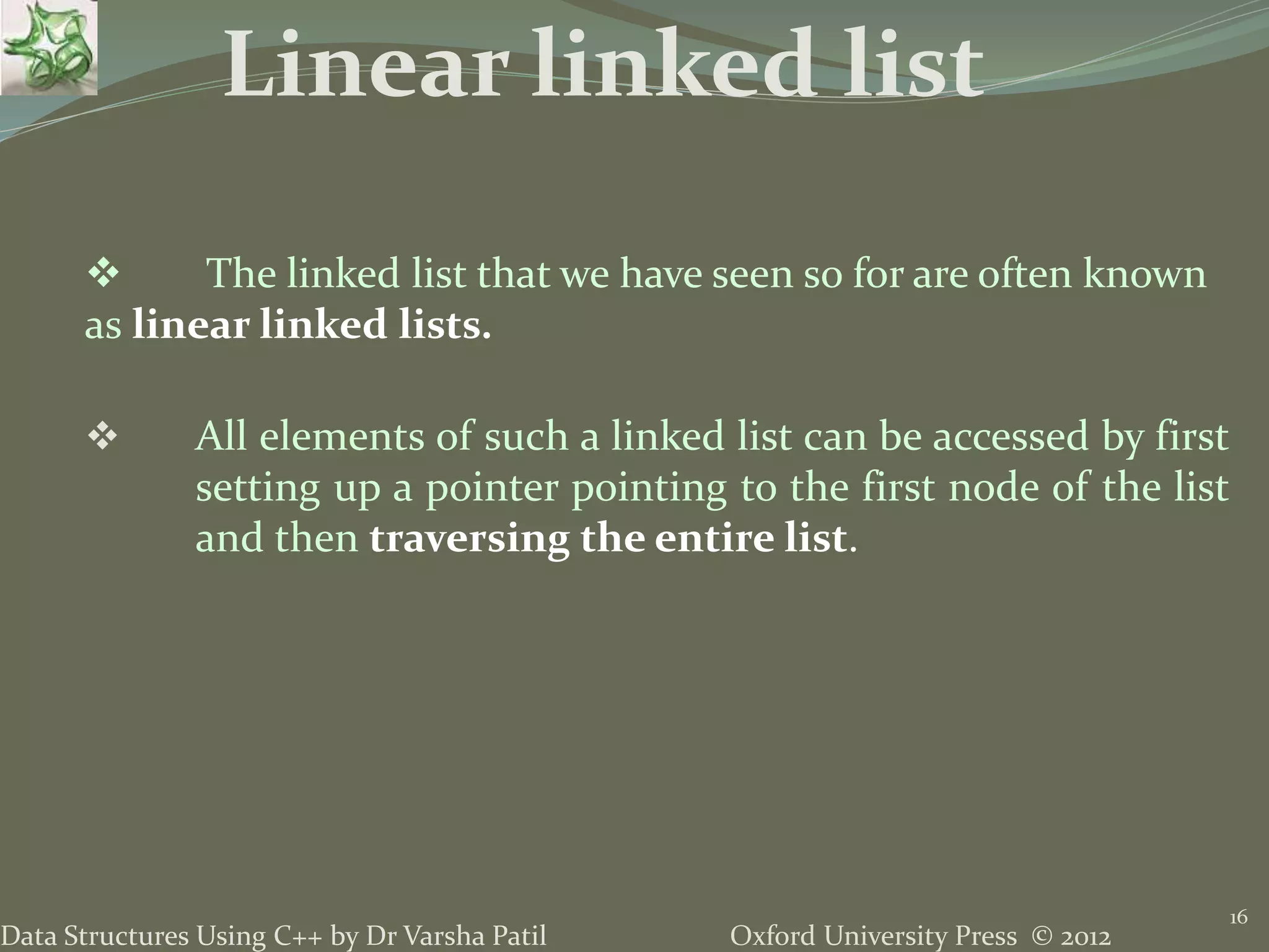 Oxford University Press © 2012Data Structures Using C++ by Dr Varsha Patil 16  The linked list that we have seen so for are often known as linear linked lists.  All elements of such a linked list can be accessed by first setting up a pointer pointing to the first node of the list and then traversing the entire list. Linear linked list 