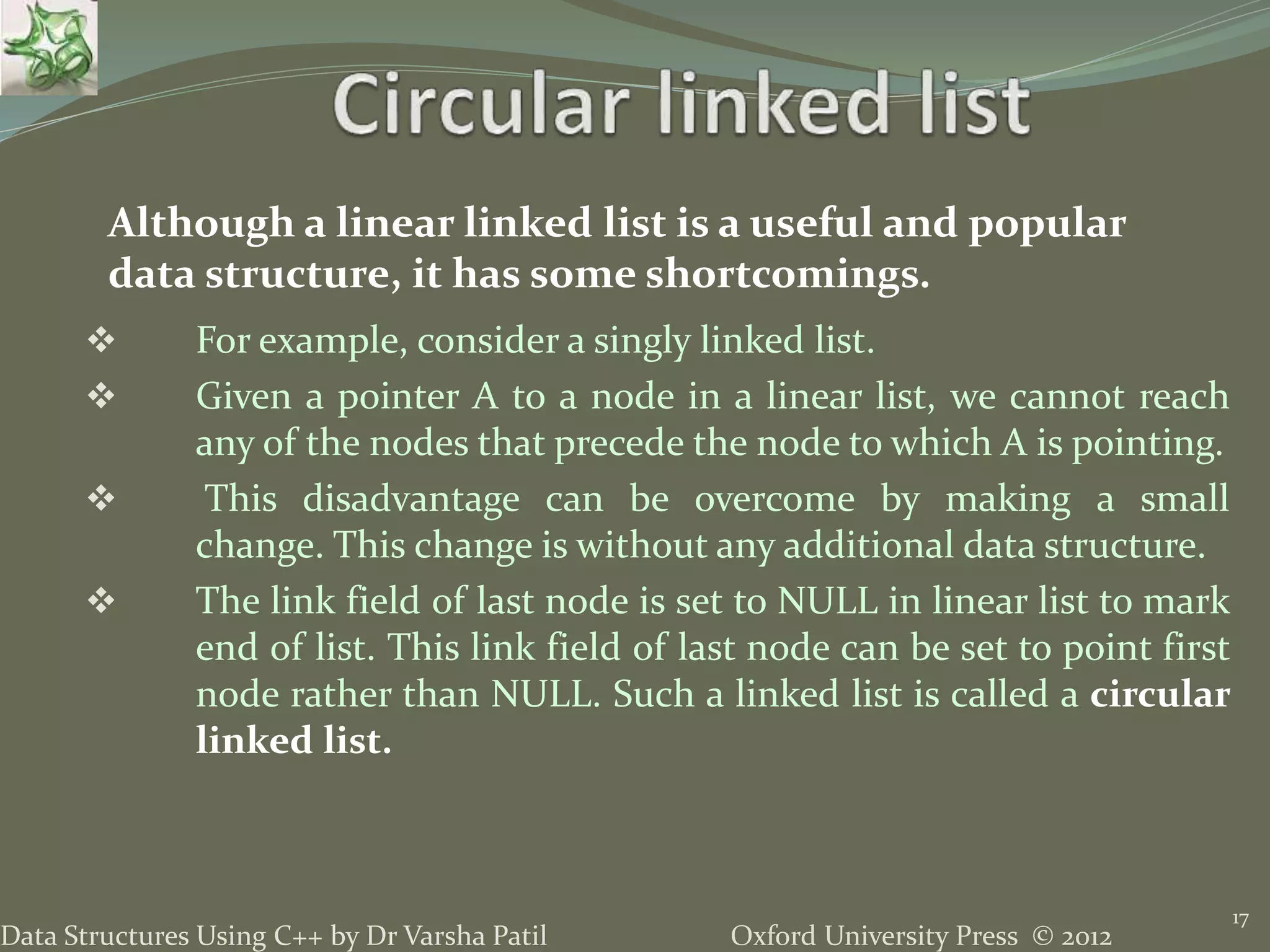 Oxford University Press © 2012Data Structures Using C++ by Dr Varsha Patil 17  For example, consider a singly linked list.  Given a pointer A to a node in a linear list, we cannot reach any of the nodes that precede the node to which A is pointing.  This disadvantage can be overcome by making a small change. This change is without any additional data structure.  The link field of last node is set to NULL in linear list to mark end of list. This link field of last node can be set to point first node rather than NULL. Such a linked list is called a circular linked list. Although a linear linked list is a useful and popular data structure, it has some shortcomings. 