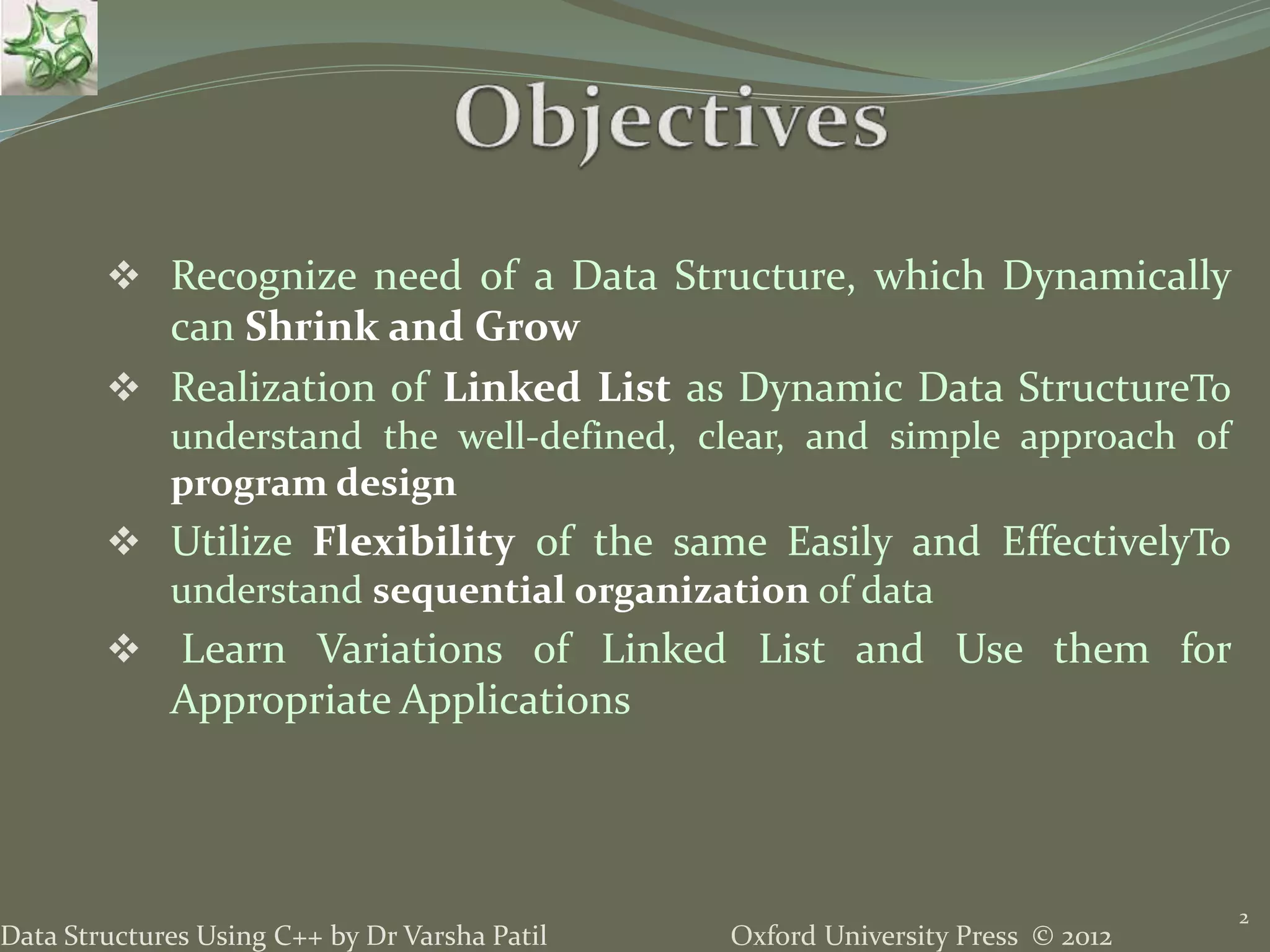 Oxford University Press © 2012Data Structures Using C++ by Dr Varsha Patil  Recognize need of a Data Structure, which Dynamically can Shrink and Grow  Realization of Linked List as Dynamic Data StructureTo understand the well-defined, clear, and simple approach of program design  Utilize Flexibility of the same Easily and EffectivelyTo understand sequential organization of data  Learn Variations of Linked List and Use them for Appropriate Applications 2 