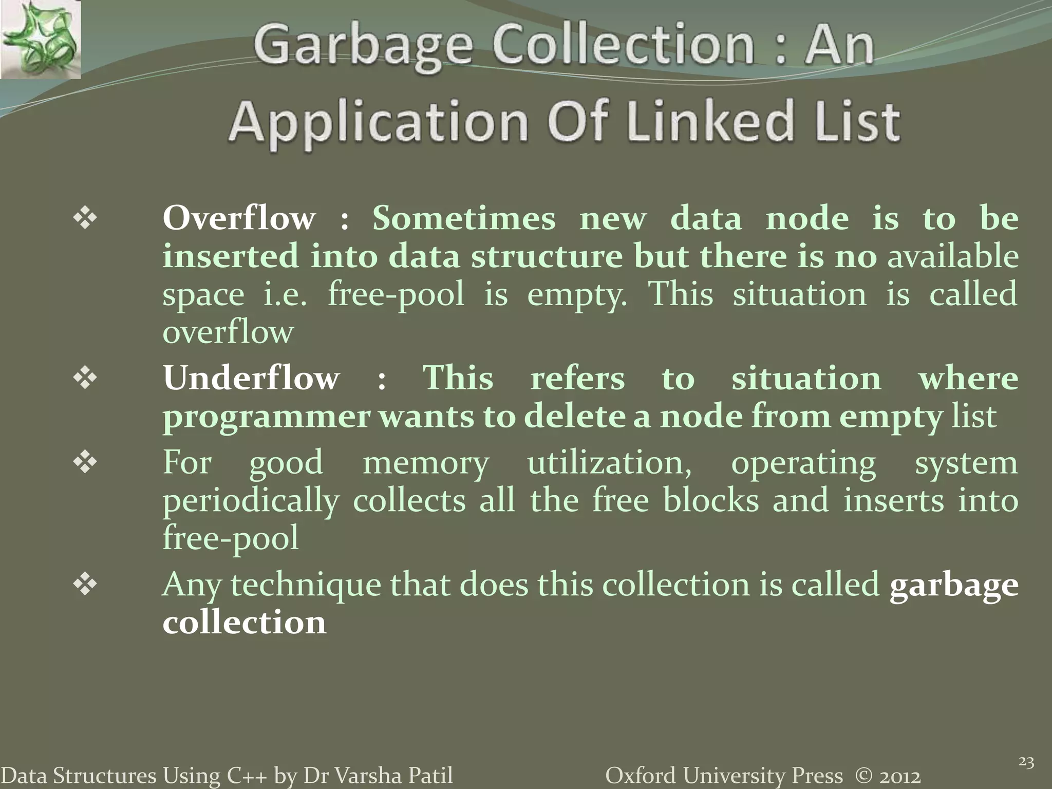 Oxford University Press © 2012Data Structures Using C++ by Dr Varsha Patil 23  Overflow : Sometimes new data node is to be inserted into data structure but there is no available space i.e. free-pool is empty. This situation is called overflow  Underflow : This refers to situation where programmer wants to delete a node from empty list  For good memory utilization, operating system periodically collects all the free blocks and inserts into free-pool  Any technique that does this collection is called garbage collection 