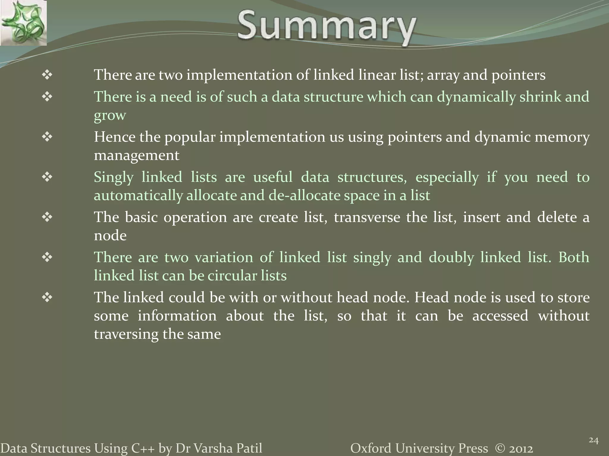 Oxford University Press © 2012Data Structures Using C++ by Dr Varsha Patil 24  There are two implementation of linked linear list; array and pointers  There is a need is of such a data structure which can dynamically shrink and grow  Hence the popular implementation us using pointers and dynamic memory management  Singly linked lists are useful data structures, especially if you need to automatically allocate and de-allocate space in a list  The basic operation are create list, transverse the list, insert and delete a node  There are two variation of linked list singly and doubly linked list. Both linked list can be circular lists  The linked could be with or without head node. Head node is used to store some information about the list, so that it can be accessed without traversing the same 