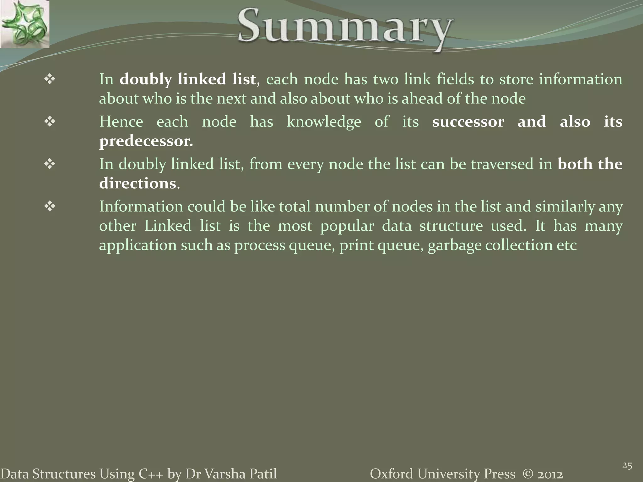 Oxford University Press © 2012Data Structures Using C++ by Dr Varsha Patil 25  In doubly linked list, each node has two link fields to store information about who is the next and also about who is ahead of the node  Hence each node has knowledge of its successor and also its predecessor.  In doubly linked list, from every node the list can be traversed in both the directions.  Information could be like total number of nodes in the list and similarly any other Linked list is the most popular data structure used. It has many application such as process queue, print queue, garbage collection etc 