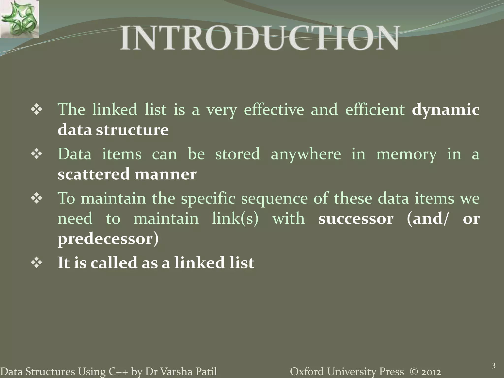 Oxford University Press © 2012Data Structures Using C++ by Dr Varsha Patil 3  The linked list is a very effective and efficient dynamic data structure  Data items can be stored anywhere in memory in a scattered manner  To maintain the specific sequence of these data items we need to maintain link(s) with successor (and/ or predecessor)  It is called as a linked list 