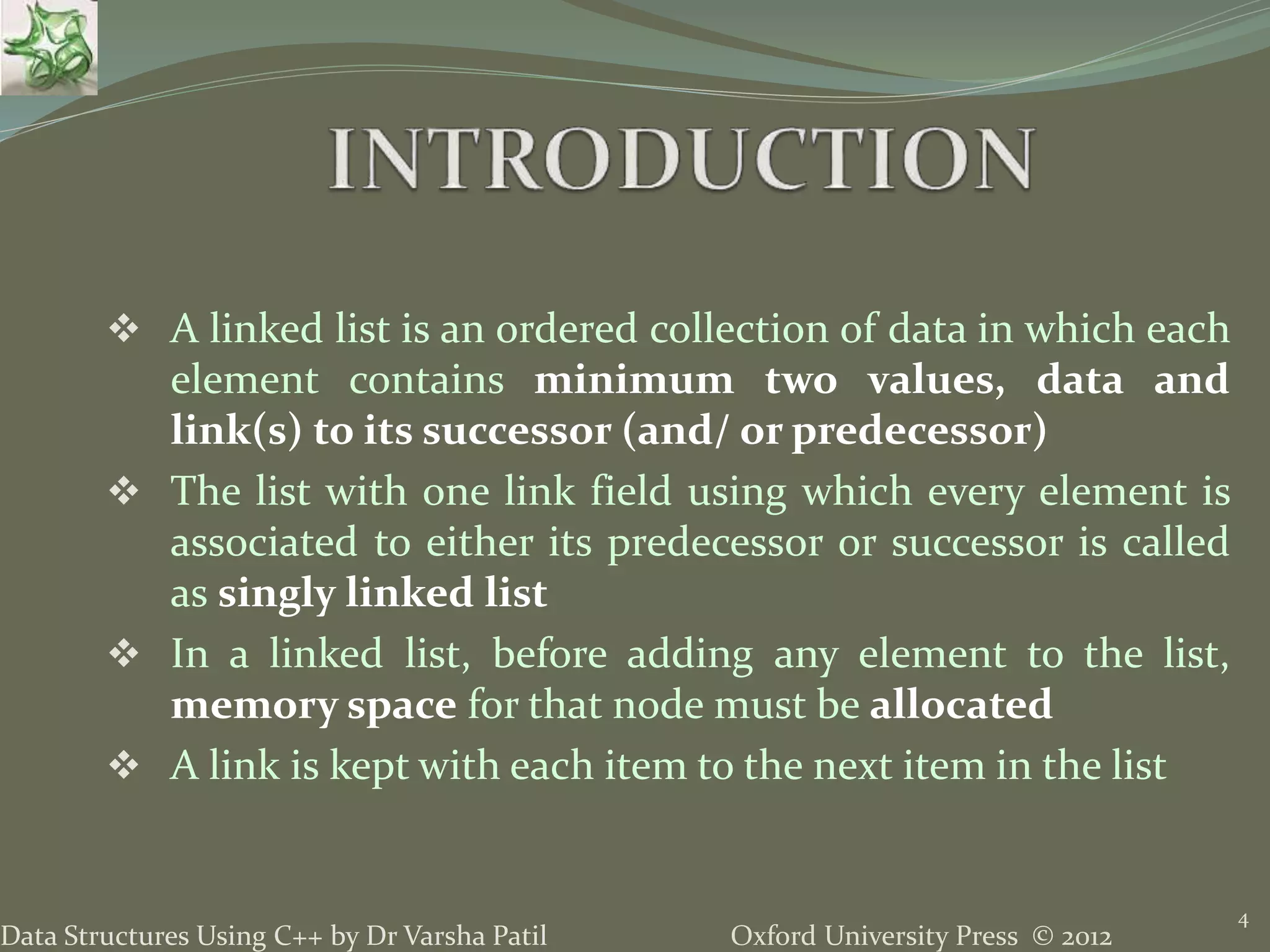 Oxford University Press © 2012Data Structures Using C++ by Dr Varsha Patil  A linked list is an ordered collection of data in which each element contains minimum two values, data and link(s) to its successor (and/ or predecessor)  The list with one link field using which every element is associated to either its predecessor or successor is called as singly linked list  In a linked list, before adding any element to the list, memory space for that node must be allocated  A link is kept with each item to the next item in the list 4 