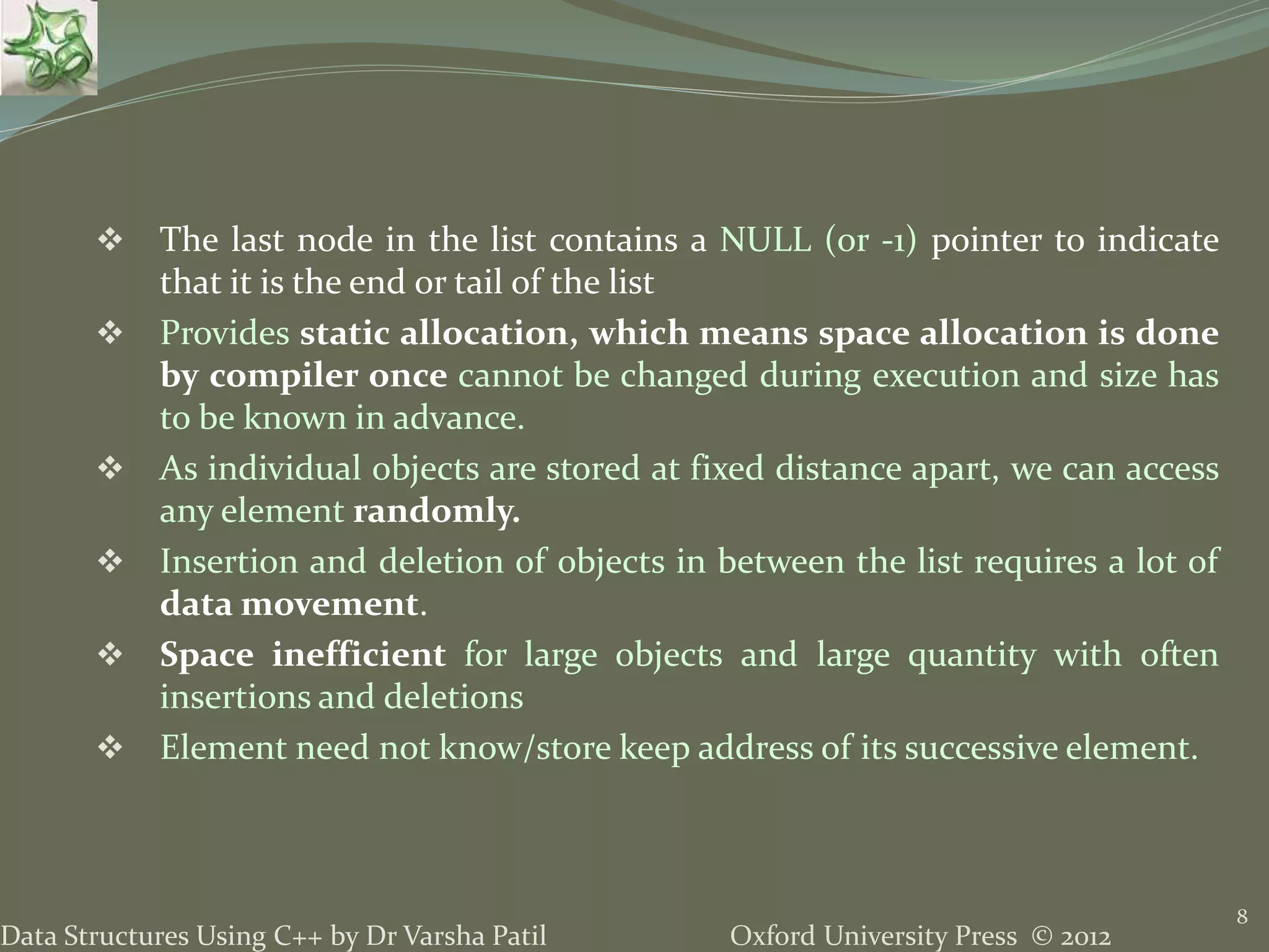 Oxford University Press © 2012Data Structures Using C++ by Dr Varsha Patil  The last node in the list contains a NULL (or -1) pointer to indicate that it is the end or tail of the list  Provides static allocation, which means space allocation is done by compiler once cannot be changed during execution and size has to be known in advance.  As individual objects are stored at fixed distance apart, we can access any element randomly.  Insertion and deletion of objects in between the list requires a lot of data movement.  Space inefficient for large objects and large quantity with often insertions and deletions  Element need not know/store keep address of its successive element. 8 