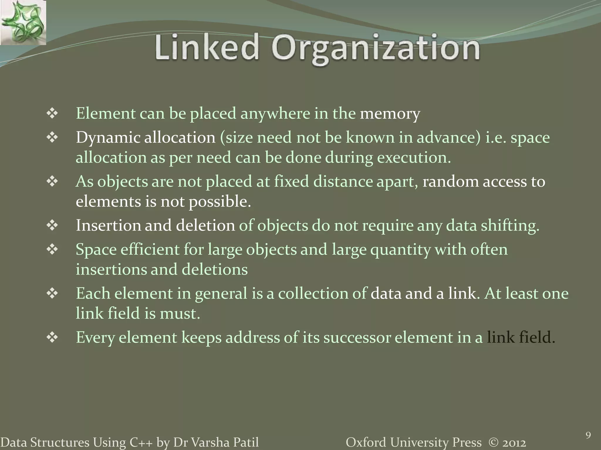 Oxford University Press © 2012Data Structures Using C++ by Dr Varsha Patil  Element can be placed anywhere in the memory  Dynamic allocation (size need not be known in advance) i.e. space allocation as per need can be done during execution.  As objects are not placed at fixed distance apart, random access to elements is not possible.  Insertion and deletion of objects do not require any data shifting.  Space efficient for large objects and large quantity with often insertions and deletions  Each element in general is a collection of data and a link. At least one link field is must.  Every element keeps address of its successor element in a link field. 9 