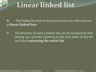 Oxford University Press © 2012Data Structures Using C++ by Dr Varsha Patil
16
 The linked list that we have seen so for are often known
as linear linked lists.
 All elements of such a linked list can be accessed by first
setting up a pointer pointing to the first node of the list
and then traversing the entire list.
Linear linked list
 