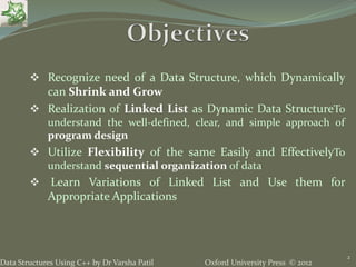Oxford University Press © 2012Data Structures Using C++ by Dr Varsha Patil
 Recognize need of a Data Structure, which Dynamically
can Shrink and Grow
 Realization of Linked List as Dynamic Data StructureTo
understand the well-defined, clear, and simple approach of
program design
 Utilize Flexibility of the same Easily and EffectivelyTo
understand sequential organization of data
 Learn Variations of Linked List and Use them for
Appropriate Applications
2
 